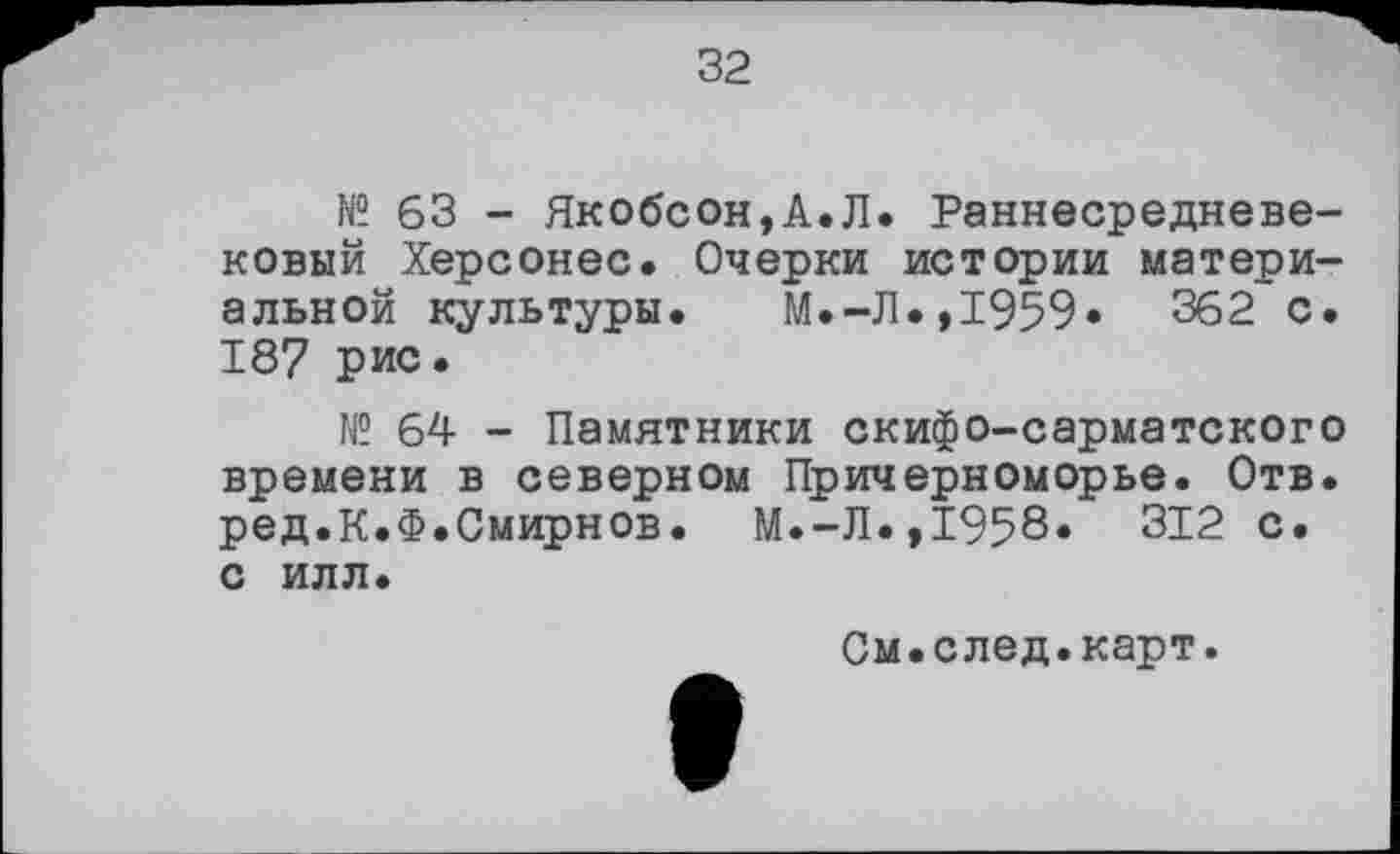 ﻿32
№ 63 - Якобсон,А.Л. Раннесредневековый Херсонес. Очерки истории материальной культуры. М.-Л.,1959* 362 с. 187 рис.
1C 64 - Памятники скифо-сарматского времени в северном Причерноморье. Отв. ред.К.Ф.Смирнов. М.-Л.,1958» 312 с. С ИЛЛ.
См.след.карт